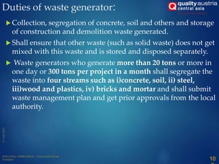  Collection, segregation of concrete, soil and others and storage
of construction and demolition waste generated.
 Shall ensure that other waste (such as solid waste) does not get
mixed with this waste and is stored and disposed separately.
 Waste generators who generate more than 20 tons or more in
one day or 300 tons per project in a month shall segregate the
waste into four streams such as i)concrete, soil, ii) steel,
iii)wood and plastics, iv) bricks and mortar and shall submit
waste management plan and get prior approvals from the local
authority.
Duties of waste generator:
10
 