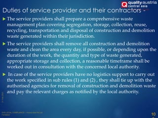  The service providers shall prepare a comprehensive waste
management plan covering segregation, storage, collection, reuse,
recycling, transportation and disposal of construction and demolition
waste generated within their jurisdiction.
 The service providers shall remove all construction and demolition
waste and clean the area every day, if possible, or depending upon the
duration of the work, the quantity and type of waste generated,
appropriate storage and collection, a reasonable timeframe shall be
worked out in consultation with the concerned local authority.
 In case of the service providers have no logistics support to carry out
the work specified in sub rules (1) and (2) , they shall tie up with the
authorised agencies for removal of construction and demolition waste
and pay the relevant charges as notified by the local authority.
10
Duties of service provider and their contractors -
 