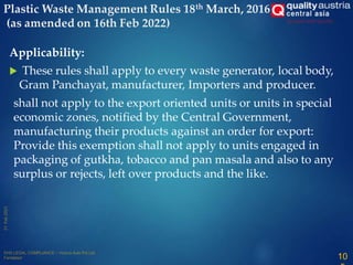 Applicability:
 These rules shall apply to every waste generator, local body,
Gram Panchayat, manufacturer, Importers and producer.
shall not apply to the export oriented units or units in special
economic zones, notified by the Central Government,
manufacturing their products against an order for export:
Provide this exemption shall not apply to units engaged in
packaging of gutkha, tobacco and pan masala and also to any
surplus or rejects, left over products and the like.
Plastic Waste Management Rules 18th March, 2016
(as amended on 16th Feb 2022)
10
 