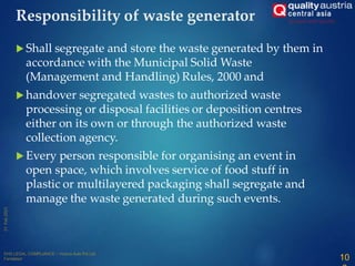  Shall segregate and store the waste generated by them in
accordance with the Municipal Solid Waste
(Management and Handling) Rules, 2000 and
 handover segregated wastes to authorized waste
processing or disposal facilities or deposition centres
either on its own or through the authorized waste
collection agency.
 Every person responsible for organising an event in
open space, which involves service of food stuff in
plastic or multilayered packaging shall segregate and
manage the waste generated during such events.
10
Responsibility of waste generator
 