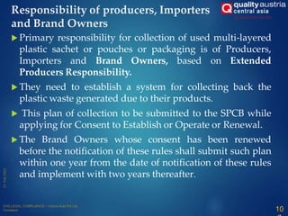  Primary responsibility for collection of used multi-layered
plastic sachet or pouches or packaging is of Producers,
Importers and Brand Owners, based on Extended
Producers Responsibility.
 They need to establish a system for collecting back the
plastic waste generated due to their products.
 This plan of collection to be submitted to the SPCB while
applying for Consent to Establish or Operate or Renewal.
 The Brand Owners whose consent has been renewed
before the notification of these rules shall submit such plan
within one year from the date of notification of these rules
and implement with two years thereafter.
Responsibility of producers, Importers
and Brand Owners
10
 