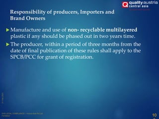  Manufacture and use of non- recyclable multilayered
plastic if any should be phased out in two years time.
 The producer, within a period of three months from the
date of final publication of these rules shall apply to the
SPCB/PCC for grant of registration.
Responsibility of producers, Importers and
Brand Owners
10
 