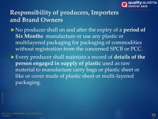  No producer shall on and after the expiry of a period of
Six Months manufacture or use any plastic or
multilayered packaging for packaging of commodities
without registration from the concerned SPCB or PCC.
 Every producer shall maintain a record of details of the
person engaged in supply of plastic used as raw
material to manufacture carry bags or plastic sheet or
like or cover made of plastic sheet or multi-layered
packaging.
Responsibility of producers, Importers
and Brand Owners
10
 