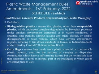 SCHEDULE 9 (added)
Guidelines on Extended Producer Responsibility for Plastic Packaging;
3. Definitions:
 Biodegradable plastics - means that plastics, other than compostable
plastics, which undergoes complete degradation by biological processes
under ambient environment (terrestrial or in water) conditions, in
specified time periods, without leaving any micro plastics, or visible,
distinguishable or toxic residue, which have adverse environment
impacts, adhering to laid down standards of Bureau of Indian Standards
and certified by Central Pollution Control Board.
 Carry Bags - means bags made from plastic material or compostable
plastic material, used for the purpose of carrying or dispensing
commodities which have a self-carrying feature but do not include bags
that constitute or form an integral part of the packaging in which goods
are sealed prior to use ;
Plastic Waste Management Rules
Amendments – 16th February, 2022
11
 