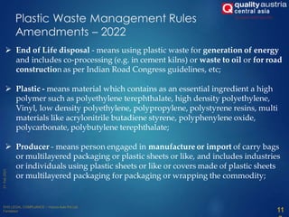 Plastic Waste Management Rules
Amendments – 2022
 End of Life disposal - means using plastic waste for generation of energy
and includes co-processing (e.g. in cement kilns) or waste to oil or for road
construction as per Indian Road Congress guidelines, etc;
 Plastic - means material which contains as an essential ingredient a high
polymer such as polyethylene terephthalate, high density polyethylene,
Vinyl, low density polyethylene, polypropylene, polystyrene resins, multi
materials like acrylonitrile butadiene styrene, polyphenylene oxide,
polycarbonate, polybutylene terephthalate;
 Producer - means person engaged in manufacture or import of carry bags
or multilayered packaging or plastic sheets or like, and includes industries
or individuals using plastic sheets or like or covers made of plastic sheets
or multilayered packaging for packaging or wrapping the commodity;
11
 
