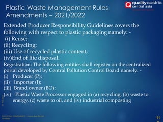 Plastic Waste Management Rules
Amendments – 2021/2022
Extended Producer Responsibility Guidelines covers the
following with respect to plastic packaging namely: -
(i) Reuse;
(ii) Recycling;
(iii) Use of recycled plastic content;
(iv)End of life disposal.
Registration: The following entities shall register on the centralized
portal developed by Central Pollution Control Board namely: -
(i) Producer (P);
(ii) Importer (I);
(iii) Brand owner (BO);
(iv) Plastic Waste Processor engaged in (a) recycling, (b) waste to
energy, (c) waste to oil, and (iv) industrial composting
11
 