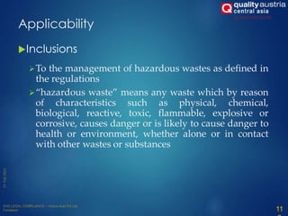 Inclusions
To the management of hazardous wastes as defined in
the regulations
“hazardous waste” means any waste which by reason
of characteristics such as physical, chemical,
biological, reactive, toxic, flammable, explosive or
corrosive, causes danger or is likely to cause danger to
health or environment, whether alone or in contact
with other wastes or substances
11
Applicability
 