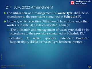  The utilisation and management of waste tyre shall be in
accordance to the provisions contained in Schedule IX.
 In rule 9, which specifies Utilisation of hazardous and other
wastes, sub-rule (4) has been inserted, namely:
• The utilisation and management of waste tyre shall be in
accordance to the provisions contained in Schedule IX.’’
• Schedule IX, which specifies Extended Producer
Responsibility (EPR) for Waste Tyre has been inserted.
12
21st July, 2022 Amendment
 