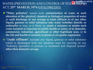 WATER (PREVENTION AND CONTROLOF POLLUTION)
ACT, 25th MARCH, 1974 (1974/1988/2003)
 “Water pollution" means such contamination of water or such
alteration of the physical, chemical or biological properties of water
or such discharge of any sewage or trade effluent or of any other
liquid, gaseous or solid substance into water (whether directly or
indirectly) as may, or is likely to, create a nuisance or render such
water harmful or injurious to public health or safety, or to domestic,
commercial, industrial, agricultural or other legitimate uses, or to
the life and health of animals or plants or of aquatic organisms;
 “Trade effluent" includes any liquid, gaseous or solid substance
which is discharged from any premises used for carrying on any
“Industry, operation or process, or treatment and disposal system"
other than domestic sewage.
12
 