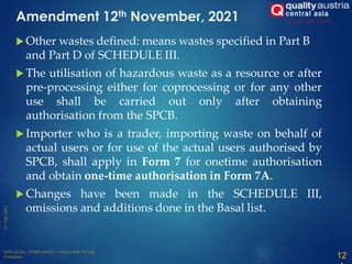  Other wastes defined: means wastes specified in Part B
and Part D of SCHEDULE III.
 The utilisation of hazardous waste as a resource or after
pre-processing either for coprocessing or for any other
use shall be carried out only after obtaining
authorisation from the SPCB.
 Importer who is a trader, importing waste on behalf of
actual users or for use of the actual users authorised by
SPCB, shall apply in Form 7 for onetime authorisation
and obtain one-time authorisation in Form 7A.
 Changes have been made in the SCHEDULE III,
omissions and additions done in the Basal list.
12
Amendment 12th November, 2021
 