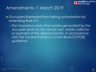  Occupiers Exempted from taking authorization by
amending Rule 6 if:
The hazardous and other wastes generated by the
occupier given to the actual user, waste collector
or operator of the disposal facility, in accordance
with the Central Pollution Control Board (CPCB)
guidelines
12
Amendments- 1 March 2019
 