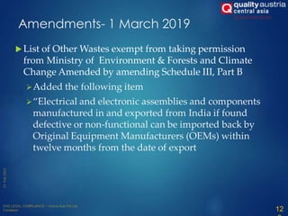 Amendments- 1 March 2019
 List of Other Wastes exempt from taking permission
from Ministry of Environment & Forests and Climate
Change Amended by amending Schedule III, Part B
Added the following item
“Electrical and electronic assemblies and components
manufactured in and exported from India if found
defective or non-functional can be imported back by
Original Equipment Manufacturers (OEMs) within
twelve months from the date of export
12
 