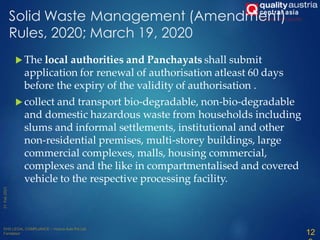Solid Waste Management (Amendment)
Rules, 2020; March 19, 2020
 The local authorities and Panchayats shall submit
application for renewal of authorisation atleast 60 days
before the expiry of the validity of authorisation .
 collect and transport bio-degradable, non-bio-degradable
and domestic hazardous waste from households including
slums and informal settlements, institutional and other
non-residential premises, multi-storey buildings, large
commercial complexes, malls, housing commercial,
complexes and the like in compartmentalised and covered
vehicle to the respective processing facility.
12
 