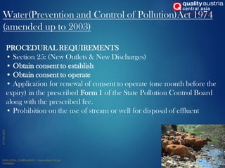Water(Prevention and Control of Pollution)Act 1974
(amended up to 2003)
13
PROCEDURAL REQUIREMENTS
• Section 25: (New Outlets & New Discharges)
• Obtain consent to establish
• Obtain consent to operate
• Application for renewal of consent to operate (one month before the
expiry) in the prescribed Form 1 of the State Pollution Control Board
along with the prescribed fee.
• Prohibition on the use of stream or well for disposal of effluent
 