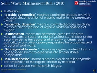  Key Definitions:
 “aerobic composting” means a controlled process involving
microbial decomposition of organic matter in the presence of
oxygen;
 “anaerobic digestion" means a controlled process involving
microbial decomposition of organic matter in absence of
oxygen;
 "authorisation" means the permission given by the State
Pollution Control Board or Pollution Control Committee, as the
case may be, to the operator of a facility or urban local
authority, or any other agency responsible for processing and
disposal of solid waste;
 “biodegradable waste " means any organic material that can
be degraded by micro-organisms into simpler stable
compounds;
 "bio-methanation" means a process which entails enzymatic
decomposition of the organic matter by microbial
 action to produce methane rich biogas;
13
Solid Waste Management Rules 2016
 