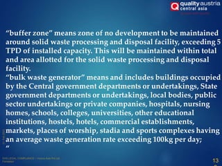 “buffer zone” means zone of no development to be maintained
around solid waste processing and disposal facility, exceeding 5
TPD of installed capacity. This will be maintained within total
and area allotted for the solid waste processing and disposal
facility.
“bulk waste generator” means and includes buildings occupied
by the Central government departments or undertakings, State
government departments or undertakings, local bodies, public
sector undertakings or private companies, hospitals, nursing
homes, schools, colleges, universities, other educational
institutions, hostels, hotels, commercial establishments,
markets, places of worship, stadia and sports complexes having
an average waste generation rate exceeding 100kg per day;
“
13
 