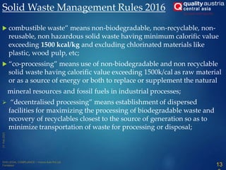  combustible waste” means non-biodegradable, non-recyclable, non-
reusable, non hazardous solid waste having minimum calorific value
exceeding 1500 kcal/kg and excluding chlorinated materials like
plastic, wood pulp, etc;
 “co-processing” means use of non-biodegradable and non recyclable
solid waste having calorific value exceeding 1500k/cal as raw material
or as a source of energy or both to replace or supplement the natural
mineral resources and fossil fuels in industrial processes;
 “decentralised processing” means establishment of dispersed
facilities for maximizing the processing of biodegradable waste and
recovery of recyclables closest to the source of generation so as to
minimize transportation of waste for processing or disposal;
Solid Waste Management Rules 2016
13
 