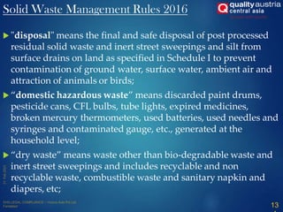  "disposal" means the final and safe disposal of post processed
residual solid waste and inert street sweepings and silt from
surface drains on land as specified in Schedule I to prevent
contamination of ground water, surface water, ambient air and
attraction of animals or birds;
 “domestic hazardous waste” means discarded paint drums,
pesticide cans, CFL bulbs, tube lights, expired medicines,
broken mercury thermometers, used batteries, used needles and
syringes and contaminated gauge, etc., generated at the
household level;
 “dry waste” means waste other than bio-degradable waste and
inert street sweepings and includes recyclable and non
recyclable waste, combustible waste and sanitary napkin and
diapers, etc;
13
Solid Waste Management Rules 2016
 