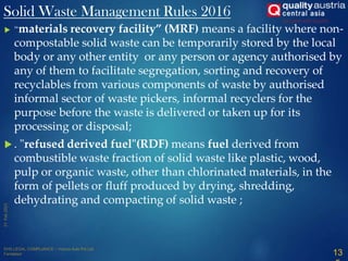  “materials recovery facility” (MRF) means a facility where non-
compostable solid waste can be temporarily stored by the local
body or any other entity or any person or agency authorised by
any of them to facilitate segregation, sorting and recovery of
recyclables from various components of waste by authorised
informal sector of waste pickers, informal recyclers for the
purpose before the waste is delivered or taken up for its
processing or disposal;
 . "refused derived fuel"(RDF) means fuel derived from
combustible waste fraction of solid waste like plastic, wood,
pulp or organic waste, other than chlorinated materials, in the
form of pellets or fluff produced by drying, shredding,
dehydrating and compacting of solid waste ;
Solid Waste Management Rules 2016
13
 