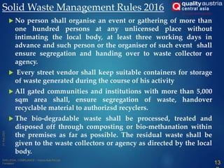  No person shall organise an event or gathering of more than
one hundred persons at any unlicensed place without
intimating the local body, at least three working days in
advance and such person or the organiser of such event shall
ensure segregation and handing over to waste collector or
agency.
 Every street vendor shall keep suitable containers for storage
of waste generated during the course of his activity
 All gated communities and institutions with more than 5,000
sqm area shall, ensure segregation of waste, handover
recyclable material to authorizsd recyclers.
 The bio-degradable waste shall be processed, treated and
disposed off through composting or bio-methanation within
the premises as far as possible. The residual waste shall be
given to the waste collectors or agency as directed by the local
body.
Solid Waste Management Rules 2016
13
 