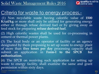 Criteria for waste to energy process.-
(1) Non recyclable waste having calorific value of 1500
K/cal/kg or more shall only be utilised for generating energy
either or through refuse derived fuel or by giving away as
feed stock for preparing refuse derived fuel.
(2) High calorific wastes shall be used for co-processing in
cement or thermal power plants.
(3) The local body or an operator of facility or an agency
designated by them proposing to set up waste to energy plant
of more than five tones per day processing capacity shall
submit an application in Form-I to the SPCB for
authorisation.
(4) The SPCB on receiving such application for setting up
waste to energy facility, shall examine the same and grant
permission within sixty days.
13
Solid Waste Management Rules 2016
 