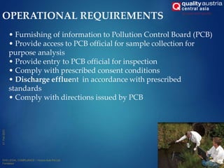 OPERATIONAL REQUIREMENTS
14
• Furnishing of information to Pollution Control Board (PCB)
• Provide access to PCB official for sample collection for
purpose analysis
• Provide entry to PCB official for inspection
• Comply with prescribed consent conditions
• Discharge effluent in accordance with prescribed
standards
• Comply with directions issued by PCB
 