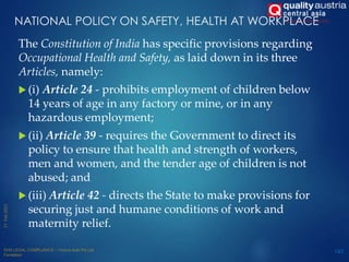 NATIONAL POLICY ON SAFETY, HEALTH AT WORKPLACE
The Constitution of India has specific provisions regarding
Occupational Health and Safety, as laid down in its three
Articles, namely:
 (i) Article 24 - prohibits employment of children below
14 years of age in any factory or mine, or in any
hazardous employment;
 (ii) Article 39 - requires the Government to direct its
policy to ensure that health and strength of workers,
men and women, and the tender age of children is not
abused; and
 (iii) Article 42 - directs the State to make provisions for
securing just and humane conditions of work and
maternity relief.
143
 