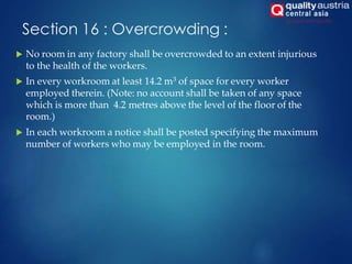 Section 16 : Overcrowding :
 No room in any factory shall be overcrowded to an extent injurious
to the health of the workers.
 In every workroom at least 14.2 m3 of space for every worker
employed therein. (Note: no account shall be taken of any space
which is more than 4.2 metres above the level of the floor of the
room.)
 In each workroom a notice shall be posted specifying the maximum
number of workers who may be employed in the room.
 