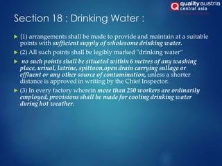Section 18 : Drinking Water :
 (1) arrangements shall be made to provide and maintain at a suitable
points with sufficient supply of wholesome drinking water.
 (2) All such points shall be legibly marked "drinking water“
 no such points shall be situated within 6 metres of any washing
place, urinal, latrine, spittoon,open drain carrying sullage or
effluent or any other source of contamination, unless a shorter
distance is approved in writing by the Chief Inspector.
 (3) In every factory wherein more than 250 workers are ordinarily
employed, provisions shall be made for cooling drinking water
during hot weather.
 