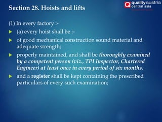 Section 28. Hoists and lifts
(1) In every factory :-
 (a) every hoist shall be :-
 of good mechanical construction sound material and
adequate strength;
 properly maintained, and shall be thoroughly examined
by a competent person (viz., TPI Inspector, Chartered
Engineer) at least once in every period of six months,
 and a register shall be kept containing the prescribed
particulars of every such examination;
 