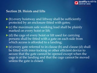 Section 28. Hoists and lifts
 (b) every hoistway and liftway shall be sufficiently
protected by an enclosure fitted with gates;
 (c) the maximum safe working load shall be plainly
marked on every hoist or lift;
 (d) the cage of every hoist or lift used for carrying
persons shall be fitted with a gate on each side from
which access is afforded to a landing;
 (e) every gate referred to in clause (b) and clause (d) shall
be fitted with inter-locking or other efficient device to
secure that the gate cannot be opened except when the
cage is at the landing and that the cage cannot be moved
unless the gate is closed.
 