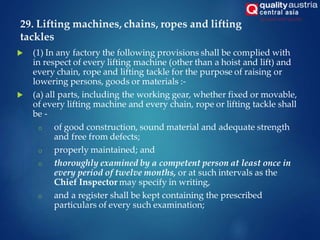 29. Lifting machines, chains, ropes and lifting
tackles
 (1) In any factory the following provisions shall be complied with
in respect of every lifting machine (other than a hoist and lift) and
every chain, rope and lifting tackle for the purpose of raising or
lowering persons, goods or materials :-
 (a) all parts, including the working gear, whether fixed or movable,
of every lifting machine and every chain, rope or lifting tackle shall
be -
o of good construction, sound material and adequate strength
and free from defects;
o properly maintained; and
o thoroughly examined by a competent person at least once in
every period of twelve months, or at such intervals as the
Chief Inspector may specify in writing,
o and a register shall be kept containing the prescribed
particulars of every such examination;
 
