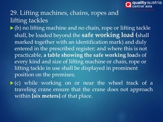 29. Lifting machines, chains, ropes and
lifting tackles
 (b) no lifting machine and no chain, rope or lifting tackle
shall, be loaded beyond the safe working load (shall
marked together with an identification mark) and duly
entered in the prescribed register; and where this is not
practicable, a table showing the safe working loads of
every kind and size of lifting machine or chain, rope or
lifting tackle in use shall be displayed in prominent
position on the premises;
 (c) while working on or near the wheel track of a
traveling crane ensure that the crane does not approach
within [six meters] of that place.
 