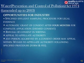 Water(Prevention and Control of Pollution)Act 1974
((amended up to 2003)
15
OPPORTUNITIES FOR INDUSTRY
• SPECIFIED EFFLUENT SAMPLING PROCEDURE FOR LEGAL
EVIDENCE
• AUTOMATIC GRANT OF CONSENT AFTER FOUR MONTHS FOR
COMPLETE APPLICATION (DEEMED CONSENT)
• REFUSAL OF CONSENT IN WRITING
• APPEAL TO APPELLATE AUTHORITY
• ANY PERSON AGGRIEVED BY A CONSENT ORDER MAY APPEAL
WITHIN 30 DAYS TO APPELLATE AUTHORITY FOLLOWING
SPECIFIED PROCEDURE (FORM & FEE).
 