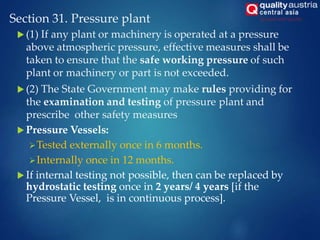 Section 31. Pressure plant
 (1) If any plant or machinery is operated at a pressure
above atmospheric pressure, effective measures shall be
taken to ensure that the safe working pressure of such
plant or machinery or part is not exceeded.
 (2) The State Government may make rules providing for
the examination and testing of pressure plant and
prescribe other safety measures
 Pressure Vessels:
Tested externally once in 6 months.
Internally once in 12 months.
 If internal testing not possible, then can be replaced by
hydrostatic testing once in 2 years/ 4 years [if the
Pressure Vessel, is in continuous process].
 