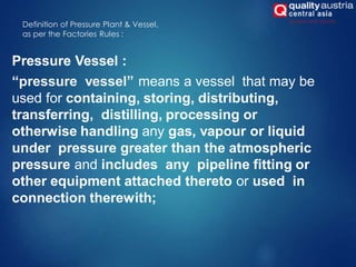 Definition of Pressure Plant & Vessel,
as per the Factories Rules :
Pressure Vessel :
“pressure vessel” means a vessel that may be
used for containing, storing, distributing,
transferring, distilling, processing or
otherwise handling any gas, vapour or liquid
under pressure greater than the atmospheric
pressure and includes any pipeline fitting or
other equipment attached thereto or used in
connection therewith;
 