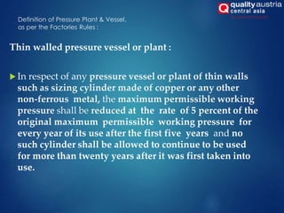 Definition of Pressure Plant & Vessel,
as per the Factories Rules :
Thin walled pressure vessel or plant :
 In respect of any pressure vessel or plant of thin walls
such as sizing cylinder made of copper or any other
non-ferrous metal, the maximum permissible working
pressure shall be reduced at the rate of 5 percent of the
original maximum permissible working pressure for
every year of its use after the first five years and no
such cylinder shall be allowed to continue to be used
for more than twenty years after it was first taken into
use.
 