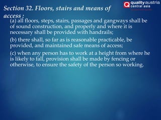 Section 32. Floors, stairs and means of
access :
(a) all floors, steps, stairs, passages and gangways shall be
of sound construction, and properly and where it is
necessary shall be provided with handrails;
(b) there shall, so far as is reasonable practicable, be
provided, and maintained safe means of access;
(c) when any person has to work at a height from where he
is likely to fall, provision shall be made by fencing or
otherwise, to ensure the safety of the person so working.
 