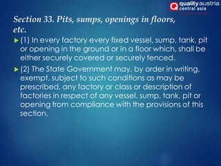 Section 33. Pits, sumps, openings in floors,
etc.
 (1) In every factory every fixed vessel, sump, tank, pit
or opening in the ground or in a floor which, shall be
either securely covered or securely fenced.
 (2) The State Government may, by order in writing,
exempt, subject to such conditions as may be
prescribed, any factory or class or description of
factories in respect of any vessel, sump, tank, pit or
opening from compliance with the provisions of this
section.
 