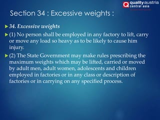 Section 34 : Excessive weights :
 34. Excessive weights
 (1) No person shall be employed in any factory to lift, carry
or move any load so heavy as to be likely to cause him
injury.
 (2) The State Government may make rules prescribing the
maximum weights which may be lifted, carried or moved
by adult men, adult women, adolescents and children
employed in factories or in any class or description of
factories or in carrying on any specified process.
 