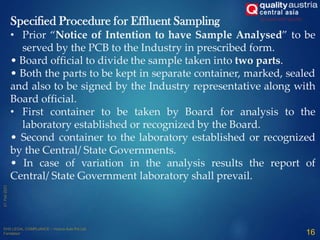 16
Specified Procedure for Effluent Sampling
• Prior “Notice of Intention to have Sample Analysed” to be
served by the PCB to the Industry in prescribed form.
• Board official to divide the sample taken into two parts.
• Both the parts to be kept in separate container, marked, sealed
and also to be signed by the Industry representative along with
Board official.
• First container to be taken by Board for analysis to the
laboratory established or recognized by the Board.
• Second container to the laboratory established or recognized
by the Central/ State Governments.
• In case of variation in the analysis results the report of
Central/ State Government laboratory shall prevail.
 