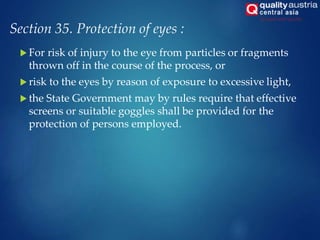 Section 35. Protection of eyes :
 For risk of injury to the eye from particles or fragments
thrown off in the course of the process, or
 risk to the eyes by reason of exposure to excessive light,
 the State Government may by rules require that effective
screens or suitable goggles shall be provided for the
protection of persons employed.
 