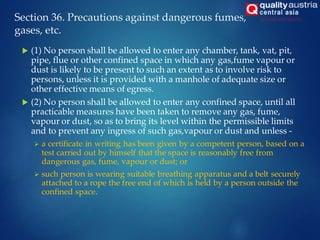 Section 36. Precautions against dangerous fumes,
gases, etc.
 (1) No person shall be allowed to enter any chamber, tank, vat, pit,
pipe, flue or other confined space in which any gas,fume vapour or
dust is likely to be present to such an extent as to involve risk to
persons, unless it is provided with a manhole of adequate size or
other effective means of egress.
 (2) No person shall be allowed to enter any confined space, until all
practicable measures have been taken to remove any gas, fume,
vapour or dust, so as to bring its level within the permissible limits
and to prevent any ingress of such gas,vapour or dust and unless -
 a certificate in writing has been given by a competent person, based on a
test carried out by himself that the space is reasonably free from
dangerous gas, fume, vapour or dust; or
 such person is wearing suitable breathing apparatus and a belt securely
attached to a rope the free end of which is held by a person outside the
confined space.
 