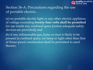 Section 36-A. Precautions regarding the use
of portable electric..
(a) no portable electric light or any other electric appliance
of voltage exceeding twenty-four volts shall be permitted
for use inside any confined space [unless adequate safety
devices are provided]; and
(b) if any inflammable gas, fume or dust is likely to be
present in confined space, no lamp or light other than that
of flame-proof construction shall be permitted to used
therein.
 