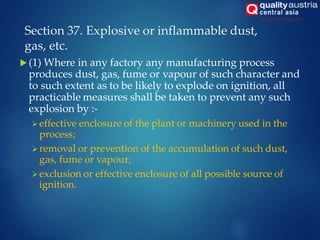 Section 37. Explosive or inflammable dust,
gas, etc.
 (1) Where in any factory any manufacturing process
produces dust, gas, fume or vapour of such character and
to such extent as to be likely to explode on ignition, all
practicable measures shall be taken to prevent any such
explosion by :-
effective enclosure of the plant or machinery used in the
process;
removal or prevention of the accumulation of such dust,
gas, fume or vapour;
exclusion or effective enclosure of all possible source of
ignition.
 
