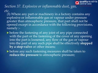 Section 37. Explosive or inflammable dust, gas,
etc.
(3) Where any part or machinery in a factory contains any
explosive or inflammable gas or vapour under pressure
greater than atmospheric pressure, that part shall not be
opened except in accordance with the following provisions,
namely :-
 before the fastening of any joint of any pipe connected
with the part or the fastening of the cover of any opening
into the part is loosened, any flow of the gas or vapour
into the part of any such pipe shall be effectively stopped
by a stop-valve or other means;
 before any such fastening measures shall be taken to
reduce the pressure to atmospheric pressure;
 
