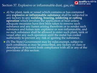 Section 37. Explosive or inflammable dust, gas, etc.
 (4) No plant, tank or vessel which contains or has contained
any explosive or inflammable substance shall be subjected in
any factory to any welding, brazing, soldering or cutting
operation which involves the application of heat unless
adequate measures have first been taken to remove such
substance and any fumes arising therefrom or to render such
substance and fumes non- explosive or non-inflammable, and
no such substance shall be allowed to enter such plant, tank or
vessel after any such operation until the metal has cooled
sufficiently to prevent any risk of igniting the substance.
 (5) The State] Government may by rules exempt, subject to
such conditions as may be prescribed, any factory or class or
description of factories from compliance with all or any of the
provisions of this section.
 