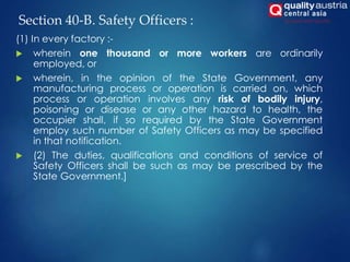 Section 40-B. Safety Officers :
(1) In every factory :-
 wherein one thousand or more workers are ordinarily
employed, or
 wherein, in the opinion of the State Government, any
manufacturing process or operation is carried on, which
process or operation involves any risk of bodily injury,
poisoning or disease or any other hazard to health, the
occupier shall, if so required by the State Government
employ such number of Safety Officers as may be specified
in that notification.
 (2) The duties, qualifications and conditions of service of
Safety Officers shall be such as may be prescribed by the
State Government.]
 