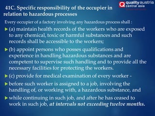 41C. Specific responsibility of the occupier in
relation to hazardous processes
Every occupier of a factory involving any hazardous process shall :
 (a) maintain health records of the workers who are exposed
to any chemical, toxic or harmful substances and such
records shall be accessible to the workers;
 (b) appoint persons who posses qualifications and
experience in handling hazardous substances and are
competent to supervise such handling and to provide all the
necessary facilities for protecting the workers.
 (c) provide for medical examination of every worker -
 before such worker is assigned to a job, involving the
handling of, or working with, a hazardous substance, and
 while continuing in such job, and after he has ceased to
work in such job, at intervals not exceeding twelve months.
 