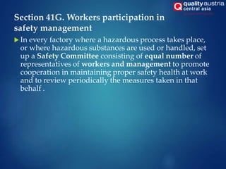 Section 41G. Workers participation in
safety management
 In every factory where a hazardous process takes place,
or where hazardous substances are used or handled, set
up a Safety Committee consisting of equal number of
representatives of workers and management to promote
cooperation in maintaining proper safety health at work
and to review periodically the measures taken in that
behalf .
 